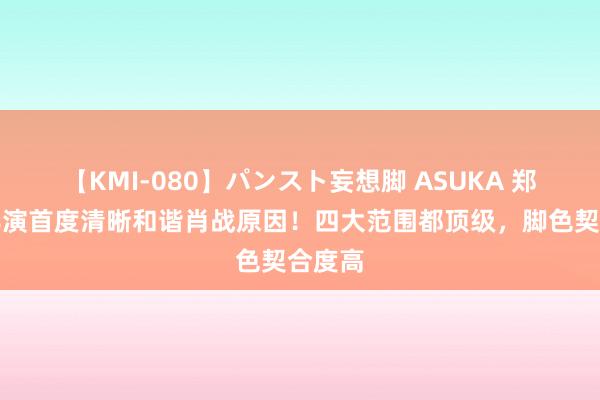 【KMI-080】パンスト妄想脚 ASUKA 郑晓龙导演首度清晰和谐肖战原因！四大范围都顶级，脚色契合度高