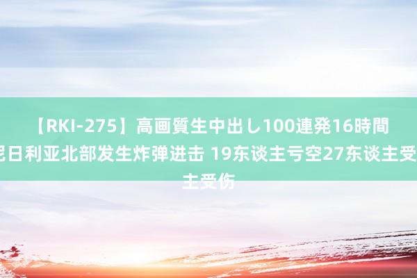 【RKI-275】高画質生中出し100連発16時間 尼日利亚北部发生炸弹进击 19东谈主亏空27东谈主受伤