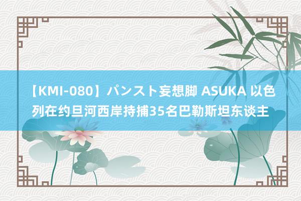 【KMI-080】パンスト妄想脚 ASUKA 以色列在约旦河西岸持捕35名巴勒斯坦东谈主