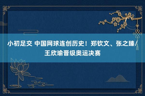 小初足交 中国网球连创历史！郑钦文、张之臻/王欣瑜晋级奥运决赛