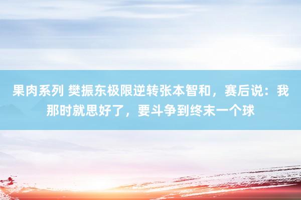 果肉系列 樊振东极限逆转张本智和，赛后说：我那时就思好了，要斗争到终末一个球