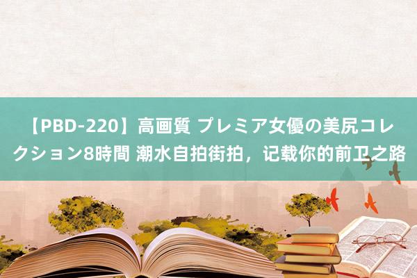 【PBD-220】高画質 プレミア女優の美尻コレクション8時間 潮水自拍街拍，记载你的前卫之路