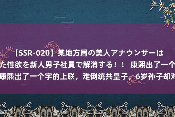 【SSR-020】某地方局の美人アナウンサーは忙し過ぎて溜まりまくった性欲を新人男子社員で解消する！！ 康熙出了一个字的上联，难倒统共皇子，6岁孙子却对出绝佳下联