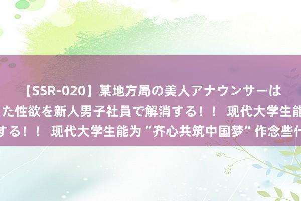 【SSR-020】某地方局の美人アナウンサーは忙し過ぎて溜まりまくった性欲を新人男子社員で解消する！！ 现代大学生能为“齐心共筑中国梦”作念些什么