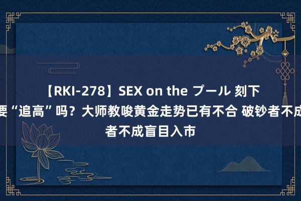 【RKI-278】SEX on the プール 刻下金价下还要“追高”吗？大师教唆黄金走势已有不合 破钞者不成盲目入市