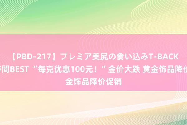 【PBD-217】プレミア美尻の食い込みT-BACK！8時間BEST “每克优惠100元！”金价大跌 黄金饰品降价促销