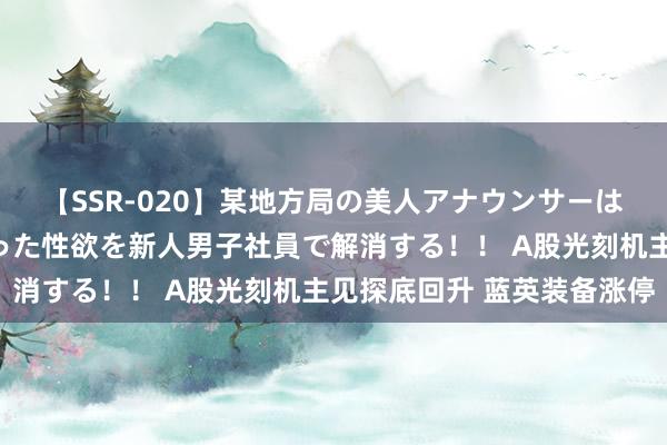 【SSR-020】某地方局の美人アナウンサーは忙し過ぎて溜まりまくった性欲を新人男子社員で解消する！！ A股光刻机主见探底回升 蓝英装备涨停