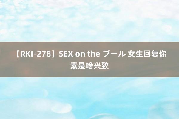 【RKI-278】SEX on the プール 女生回复你素是啥兴致