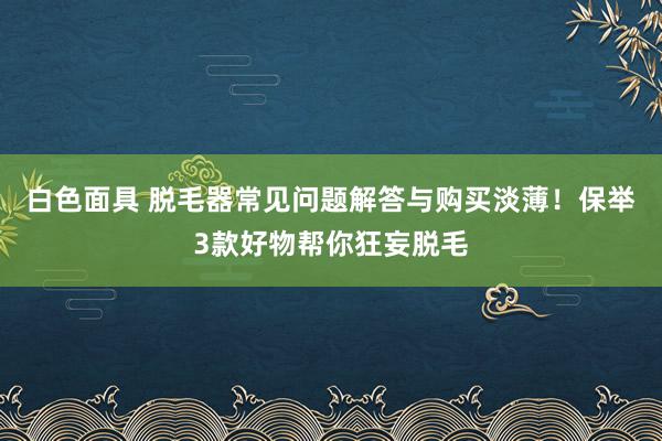 白色面具 脱毛器常见问题解答与购买淡薄！保举3款好物帮你狂妄脱毛