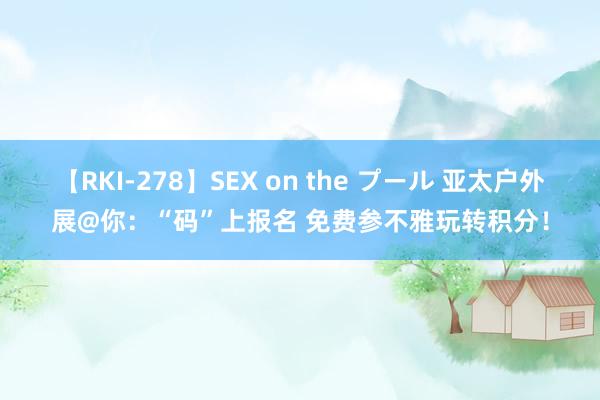 【RKI-278】SEX on the プール 亚太户外展@你：“码”上报名 免费参不雅玩转积分！