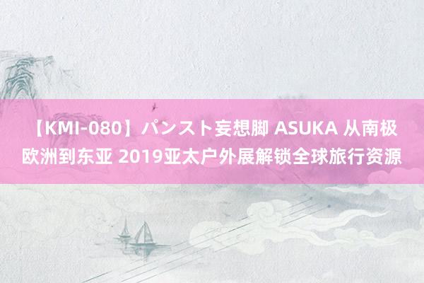 【KMI-080】パンスト妄想脚 ASUKA 从南极欧洲到东亚 2019亚太户外展解锁全球旅行资源