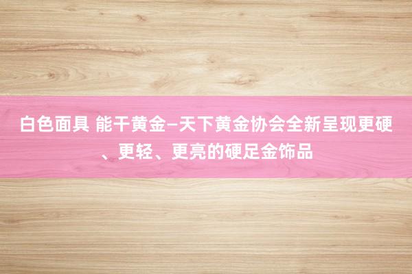 白色面具 能干黄金—天下黄金协会全新呈现更硬、更轻、更亮的硬足金饰品