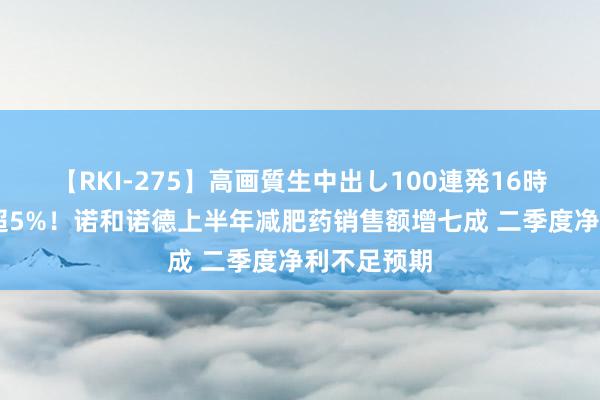 【RKI-275】高画質生中出し100連発16時間 盘前跌超5%！诺和诺德上半年减肥药销售额增七成 二季度净利不足预期