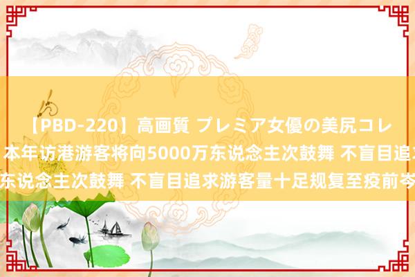 【PBD-220】高画質 プレミア女優の美尻コレクション8時間 杨润雄：本年访港游客将向5000万东说念主次鼓舞 不盲目追求游客量十足规复至疫前岑岭