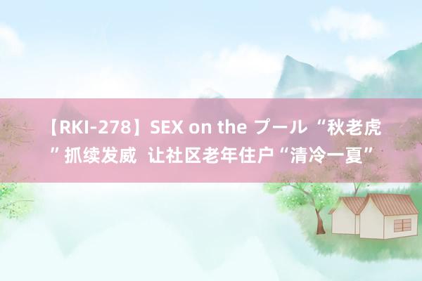 【RKI-278】SEX on the プール “秋老虎”抓续发威  让社区老年住户“清冷一夏”