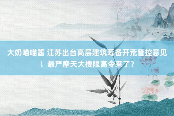 大奶喵喵酱 江苏出台高层建筑筹备开荒管控意见！最严摩天大楼限高令来了？