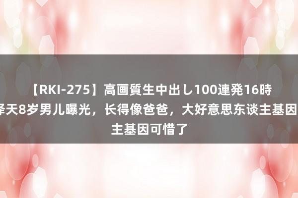 【RKI-275】高画質生中出し100連発16時間 章泽天8岁男儿曝光，长得像爸爸，大好意思东谈主基因可惜了