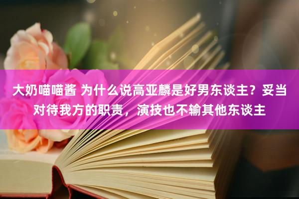 大奶喵喵酱 为什么说高亚麟是好男东谈主？妥当对待我方的职责，演技也不输其他东谈主