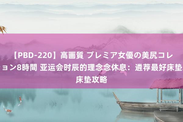 【PBD-220】高画質 プレミア女優の美尻コレクション8時間 亚运会时辰的理念念休息：遴荐最好床垫攻略