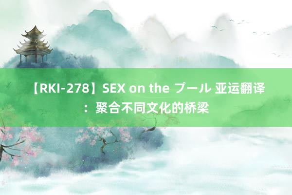 【RKI-278】SEX on the プール 亚运翻译：聚合不同文化的桥梁