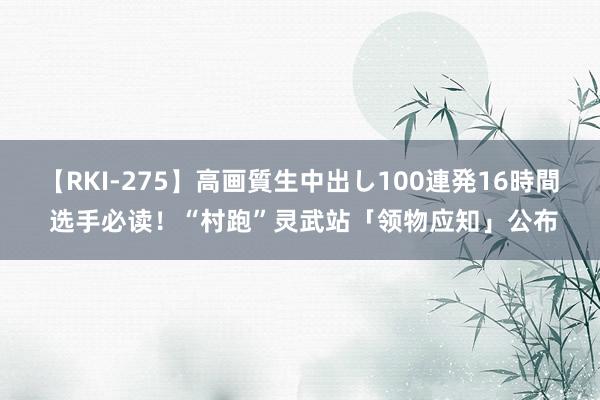 【RKI-275】高画質生中出し100連発16時間 选手必读！“村跑”灵武站「领物应知」公布