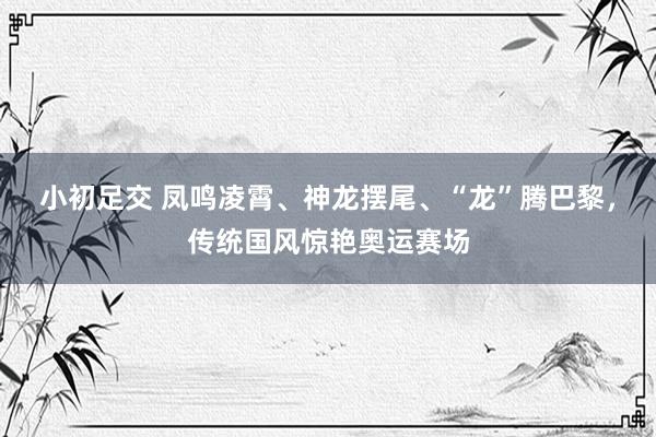 小初足交 凤鸣凌霄、神龙摆尾、“龙”腾巴黎，传统国风惊艳奥运赛场