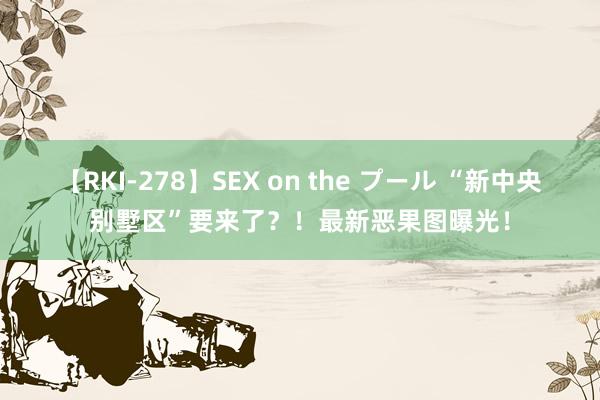 【RKI-278】SEX on the プール “新中央别墅区”要来了？！最新恶果图曝光！