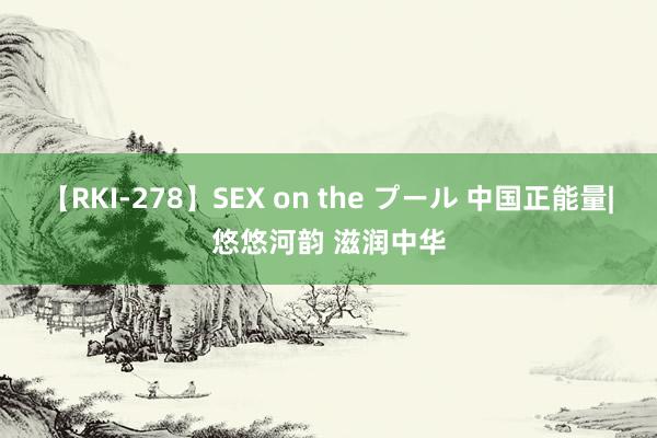 【RKI-278】SEX on the プール 中国正能量|悠悠河韵 滋润中华