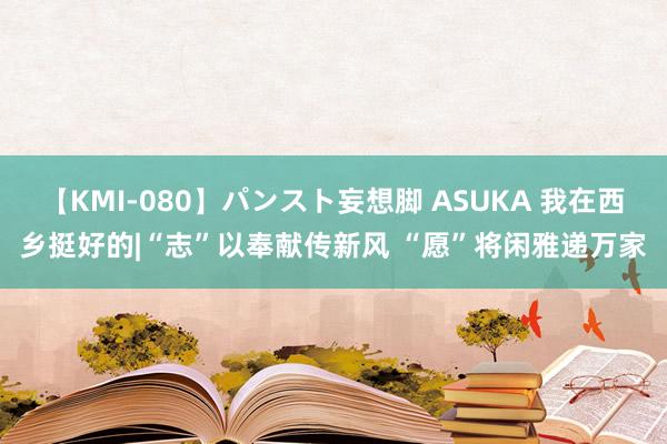 【KMI-080】パンスト妄想脚 ASUKA 我在西乡挺好的|“志”以奉献传新风 “愿”将闲雅递万家