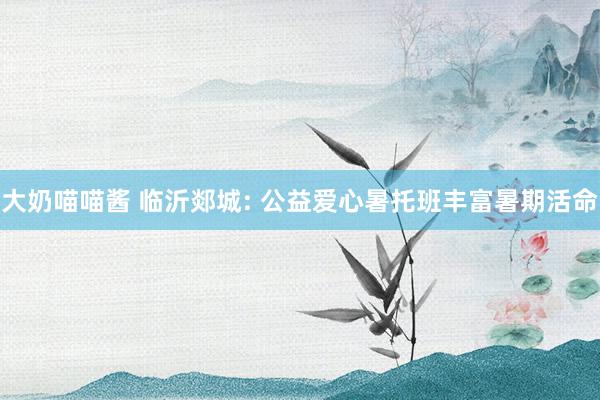 大奶喵喵酱 临沂郯城: 公益爱心暑托班丰富暑期活命