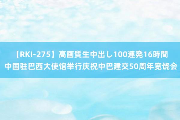 【RKI-275】高画質生中出し100連発16時間 中国驻巴西大使馆举行庆祝中巴建交50周年宽饶会