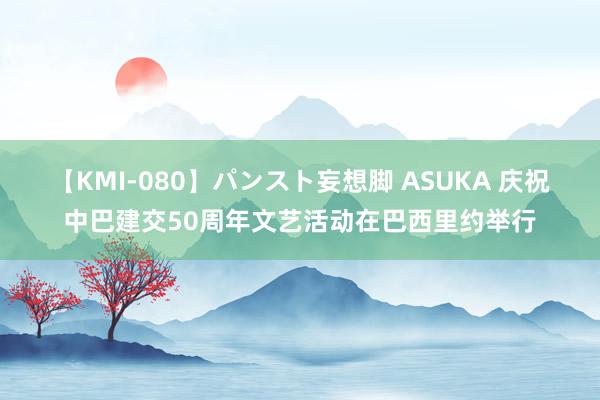 【KMI-080】パンスト妄想脚 ASUKA 庆祝中巴建交50周年文艺活动在巴西里约举行