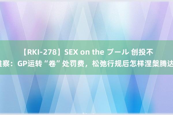 【RKI-278】SEX on the プール 创投不雅察：GP运转“卷”处罚费，松弛行规后怎样涅槃腾达？