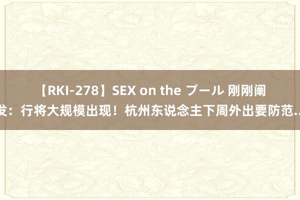 【RKI-278】SEX on the プール 刚刚阐发：行将大规模出现！杭州东说念主下周外出要防范...