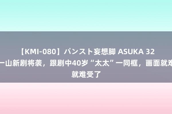 【KMI-080】パンスト妄想脚 ASUKA 32岁张一山新剧将袭，跟剧中40岁“太太”一同框，画面就难受了