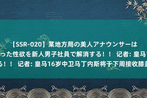 【SSR-020】某地方局の美人アナウンサーは忙し過ぎて溜まりまくった性欲を新人男子社員で解消する！！ 记者: 皇马16岁中卫马丁内斯将于下周接收膝盖手术