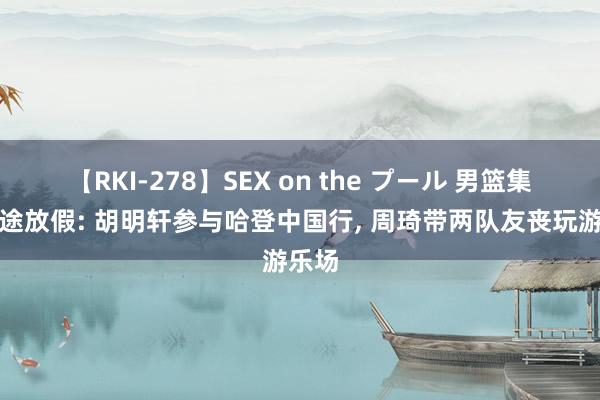 【RKI-278】SEX on the プール 男篮集训半途放假: 胡明轩参与哈登中国行， 周琦带两队友丧玩游乐场