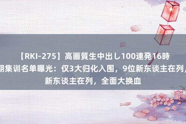 【RKI-275】高画質生中出し100連発16時間 国足新一期集训名单曝光：仅3大归化入围，9位新东谈主在列，全面大换血