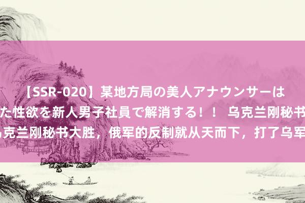 【SSR-020】某地方局の美人アナウンサーは忙し過ぎて溜まりまくった性欲を新人男子社員で解消する！！ 乌克兰刚秘书大胜，俄军的反制就从天而下，打了乌军一个措手不足