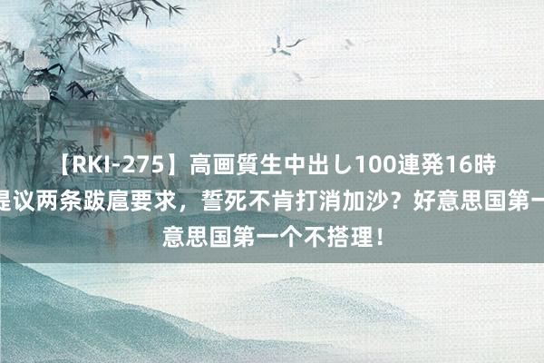 【RKI-275】高画質生中出し100連発16時間 以色列提议两条跋扈要求，誓死不肯打消加沙？好意思国第一个不搭理！