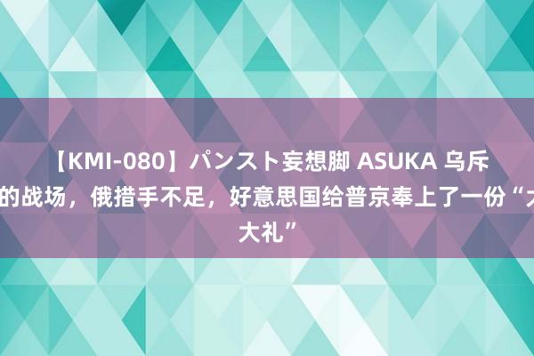 【KMI-080】パンスト妄想脚 ASUKA 乌斥地新的战场，俄措手不足，好意思国给普京奉上了一份“大礼”