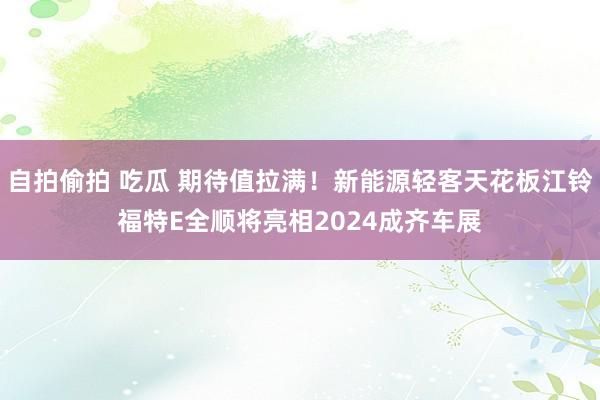 自拍偷拍 吃瓜 期待值拉满！新能源轻客天花板江铃福特E全顺将亮相2024成齐车展