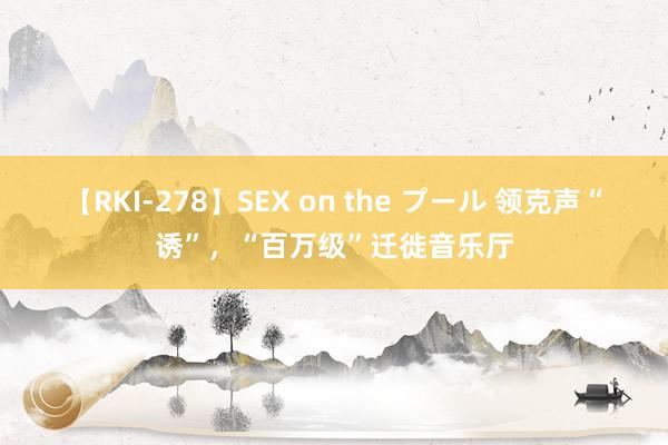 【RKI-278】SEX on the プール 领克声“诱”，“百万级”迁徙音乐厅