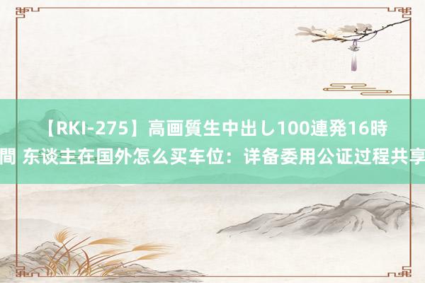 【RKI-275】高画質生中出し100連発16時間 东谈主在国外怎么买车位：详备委用公证过程共享