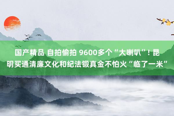 国产精品 自拍偷拍 9600多个“大喇叭”! 昆明买通清廉文化和纪法锻真金不怕火“临了一米”