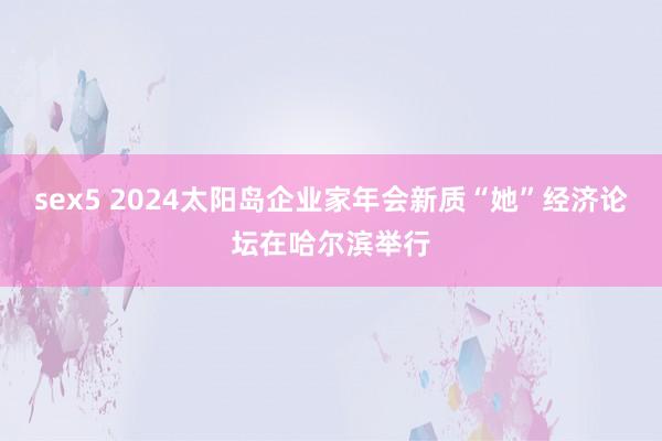 sex5 2024太阳岛企业家年会新质“她”经济论坛在哈尔滨举行