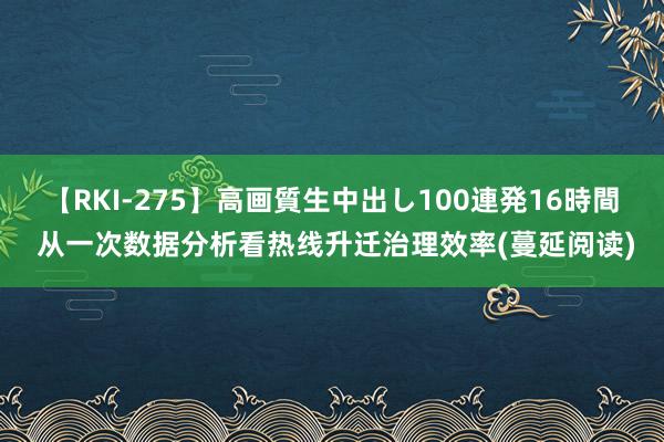 【RKI-275】高画質生中出し100連発16時間 从一次数据分析看热线升迁治理效率(蔓延阅读)