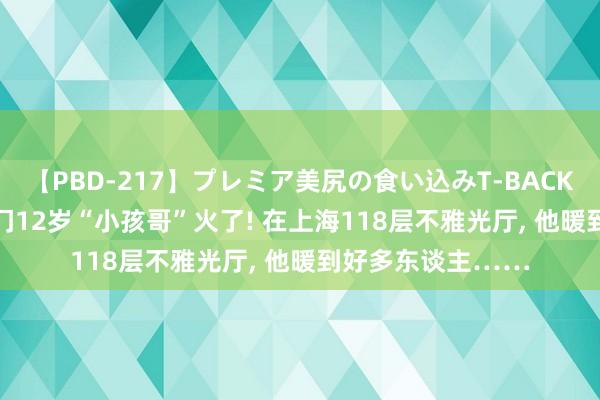 【PBD-217】プレミア美尻の食い込みT-BACK！8時間BEST 厦门12岁“小孩哥”火了! 在上海118层不雅光厅， 他暖到好多东谈主……