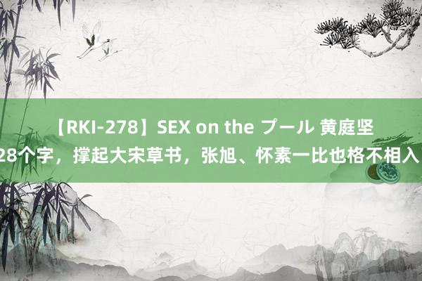 【RKI-278】SEX on the プール 黄庭坚这28个字，撑起大宋草书，张旭、怀素一比也格不相入了！