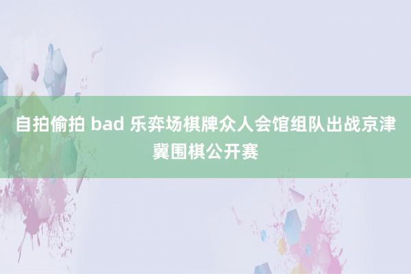 自拍偷拍 bad 乐弈场棋牌众人会馆组队出战京津冀围棋公开赛